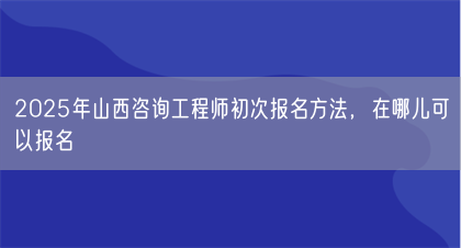 2025年山西咨询工程师初次报名方法，在哪儿可以报名(图1)