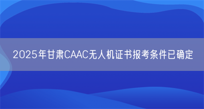 2025年甘肃CAAC无人机证书报考条件已确定(图1)