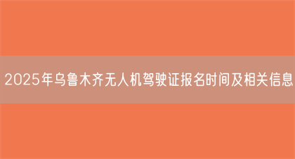 2025年乌鲁木齐无人机驾驶证报名时间及相关信息(图1)