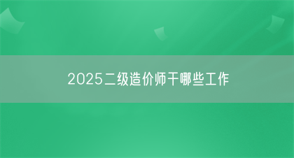 2025二级造价师干哪些工作(图1)