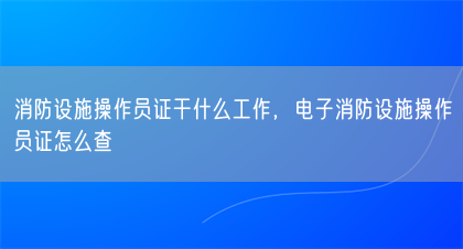 消防设施操作员证干什么工作，电子消防设施操作员证怎么查(图1)