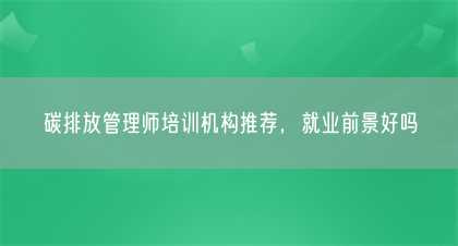 碳排放管理师培训机构推荐，就业前景好吗(图1)
