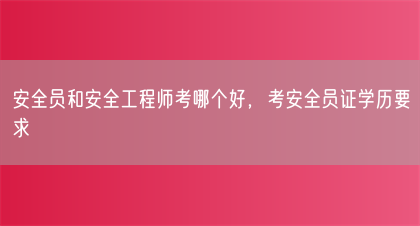 安全员和安全工程师考哪个好，考安全员证学历要求(图1)