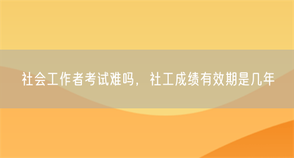 社会工作者考试难吗，社工成绩有效期是几年(图1)
