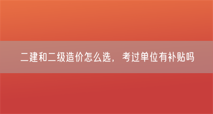 二建和二级造价怎么选，考过单位有补贴吗(图1)