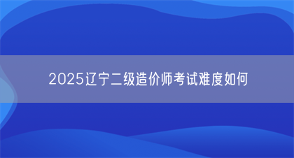 2025辽宁二级造价师考试难度如何(图1)