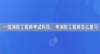 一级消防工程师考试科目，考消防工程师怎么复习(图1)