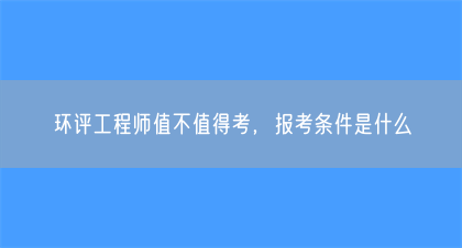 环评工程师值不值得考，报考条件是什么(图1)