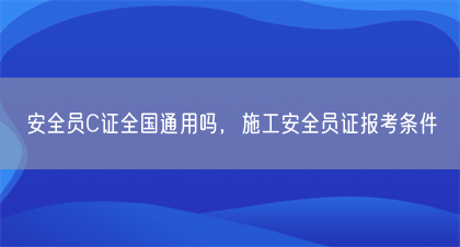 安全员C证全国通用吗，施工安全员证报考条件(图1)
