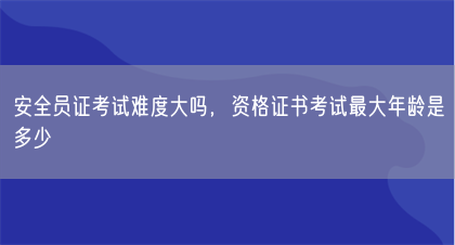 安全员证考试难度大吗，资格证书考试最大年龄是多少(图1)
