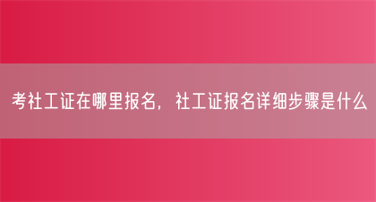 考社工证在哪里报名，社工证报名详细步骤是什么(图1)