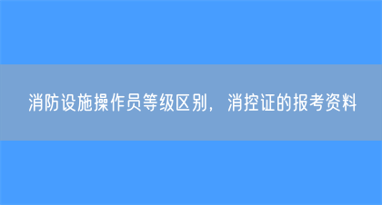 消防设施操作员等级区别,消控证的报考资料(图1) 消防设施操作员等级区别,消控证的报考资料(图1)