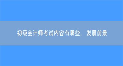 初级会计师考试内容有哪些，发展前景(图1)