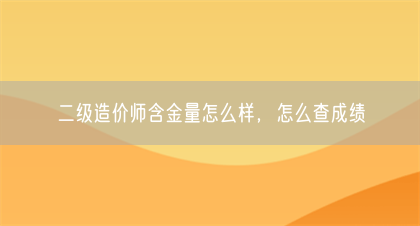 二级造价师含金量怎么样，怎么查成绩(图1)