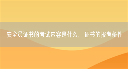 安全员证书的考试内容是什么，证书的报考条件(图1)