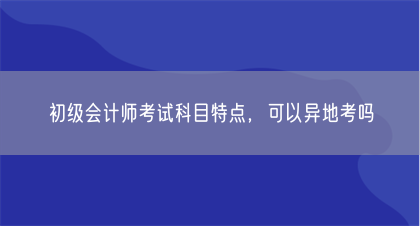 初级会计师考试科目特点，可以异地考吗(图1)