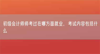初级会计师师考过在哪方面就业，考试内容包括什么(图1)
