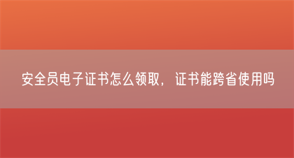 安全员电子证书怎么领取，证书能跨省使用吗(图1)