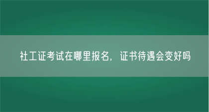 社工证考试在哪里报名，证书待遇会变好吗(图1)