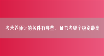 考营养师证的条件有哪些，证书考哪个级别最高(图1)