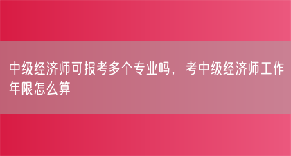 中级经济师可报考多个专业吗，考中级经济师工作年限怎么算(图1)