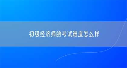 初级经济师的考试难度怎么样(图1) 初级经济师的考试难度怎么样(图1)