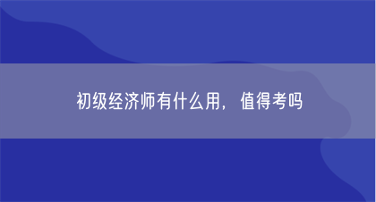 初级经济师有什么用，值得考吗(图1)