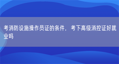 考消防设施操作员证的条件，考下高级消控证好就业吗(图1)