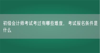 初级会计师考试考过有哪些难度，考试报名条件是什么(图1)