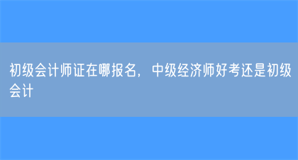 初级会计师证在哪报名，中级经济师好考还是初级会计(图1)