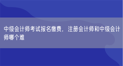 中级会计师考试报名缴费，注册会计师和中级会计师哪个难(图1)