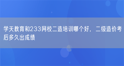 学天教育和233网校二造培训哪个好，二级造价考后多久出成绩(图1)