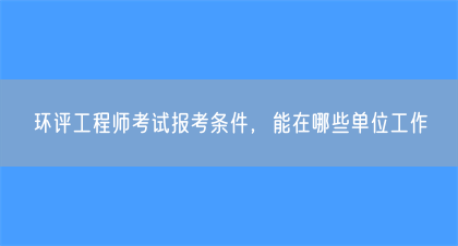 环评工程师考试报考条件，能在哪些单位工作(图1)